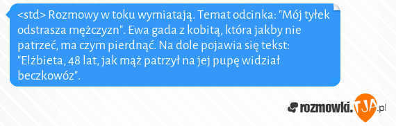 <std> Rozmowy w toku wymiatają. Temat odcinka: "Mój tyłek odstrasza mężczyzn". Ewa gada z kobitą, która jakby nie patrzeć, ma czym pierdnąć. Na dole pojawia się tekst: "Elżbieta, 48 lat, jak mąż patrzył na jej pupę widział beczkowóz".