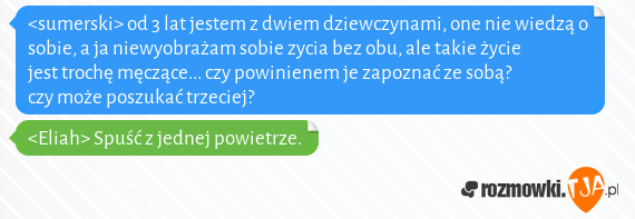 <sumerski> od 3 lat jestem z dwiem dziewczynami, one nie wiedzą o sobie, a ja niewyobrażam sobie zycia bez obu, ale takie życie jest trochę męczące... czy powinienem je zapoznać ze sobą? czy może poszukać trzeciej?<br><Eliah> Spuść z jednej powietrze.