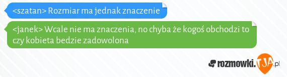 <szatan> Rozmiar ma jednak znaczenie<br><janek> Wcale nie ma znaczenia, no chyba że kogoś obchodzi to czy kobieta bedzie zadowolona