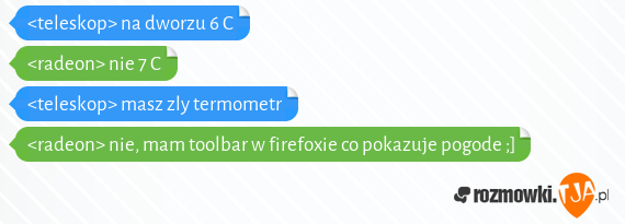 <teleskop> na dworzu 6 C<br><radeon> nie 7 C<br><teleskop> masz zly termometr<br><radeon> nie, mam toolbar w firefoxie co pokazuje pogode ;]