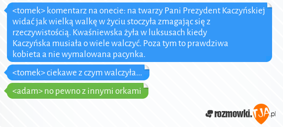 <tomek> komentarz na onecie: na twarzy Pani Prezydent Kaczyńskiej widać jak wielką walkę w życiu stoczyła zmagając się z rzeczywistością. Kwaśniewska żyła w luksusach kiedy Kaczyńska musiała o wiele walczyć. Poza tym to prawdziwa kobieta a nie wymalowana pacynka.<br><tomek> ciekawe z czym walczyła...<br><adam> no pewno z innymi orkami