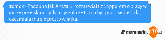 <tomek> Podobno jak Aneta K. rozmawiala z Lepperem o pracy w biurze poselskim, i gdy uslyszala ze to ma byc praca sekretarki, rozesmiala mu sie prosto w jajka.