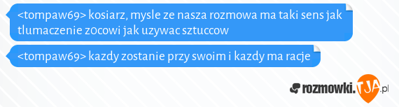 <tompaw69> kosiarz, mysle ze nasza rozmowa ma taki sens jak tlumaczenie z0cowi jak uzywac sztuccow<br><tompaw69> kazdy zostanie przy swoim i kazdy ma racje