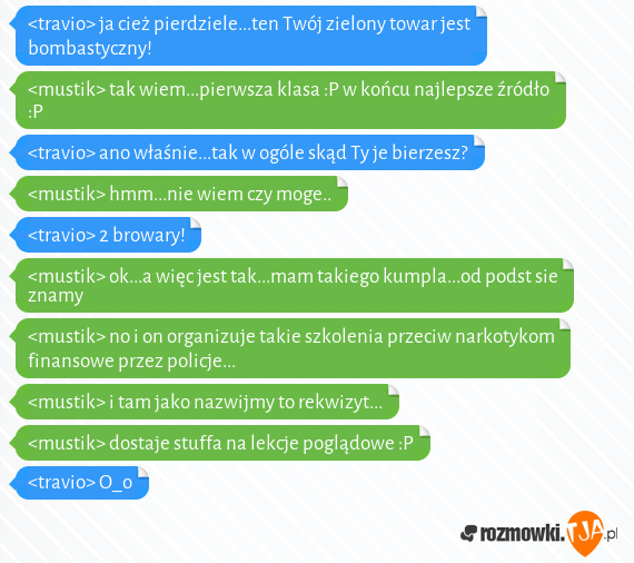 <travio> ja cież pierdziele...ten Twój zielony towar jest bombastyczny!<br><mustik> tak wiem...pierwsza klasa :P w końcu najlepsze źródło :P<br><travio> ano właśnie...tak w ogóle skąd Ty je bierzesz? <br><mustik> hmm...nie wiem czy moge..<br><travio> 2 browary!<br><mustik> ok...a więc jest tak...mam takiego kumpla...od podst sie znamy<br><mustik> no i on organizuje takie szkolenia przeciw narkotykom finansowe przez policje...<br><mustik> i tam jako nazwijmy to rekwizyt...<br><mustik> dostaje stuffa na lekcje poglądowe :P<br><travio> O_o 