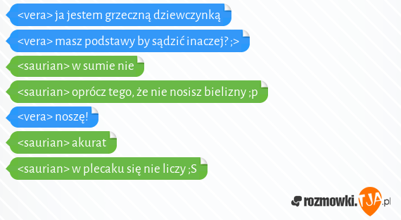 <vera> ja jestem grzeczną dziewczynką<br><vera> masz podstawy by sądzić inaczej? ;><br><saurian> w sumie nie<br><saurian> oprócz tego, że nie nosisz bielizny ;p<br><vera> noszę!<br><saurian> akurat<br><saurian> w plecaku się nie liczy ;S