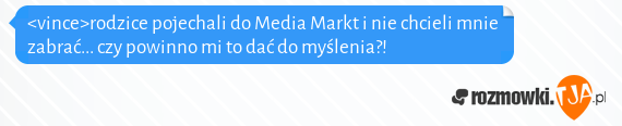 <vince>rodzice pojechali do Media Markt i nie chcieli mnie zabrać... czy powinno mi to dać do myślenia?!