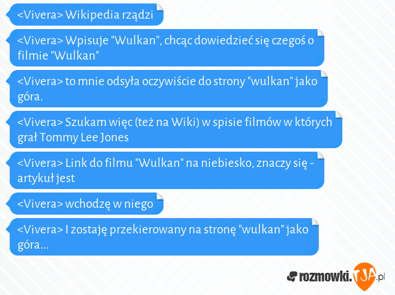 <Vivera> Wikipedia rządzi<br><Vivera> Wpisuje "Wulkan", chcąc dowiedzieć się czegoś o filmie "Wulkan"<br><Vivera> to mnie odsyła oczywiście do strony "wulkan" jako góra.<br><Vivera> Szukam więc (też na Wiki) w spisie filmów w których grał Tommy Lee Jones<br><Vivera> Link do filmu "Wulkan" na niebiesko, znaczy się - artykuł jest<br><Vivera> wchodzę w niego<br><Vivera> I zostaję przekierowany na stronę "wulkan" jako góra...