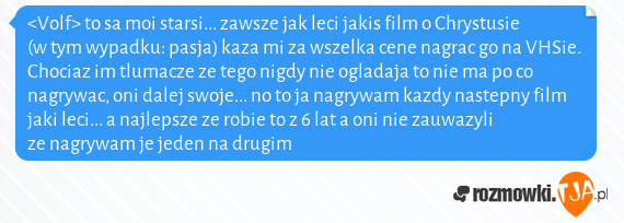 <Volf> to sa moi starsi... zawsze jak leci jakis film o Chrystusie (w tym wypadku: pasja) kaza mi za wszelka cene nagrac go na VHSie. Chociaz im tlumacze ze tego nigdy nie ogladaja to nie ma po co nagrywac, oni dalej swoje... no to ja nagrywam kazdy nastepny film jaki leci... a najlepsze ze robie to z 6 lat a oni nie zauwazyli ze nagrywam je jeden na drugim