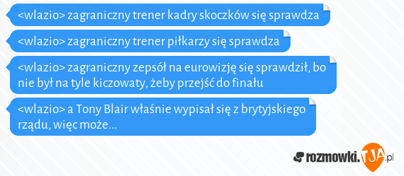 <wlazio> zagraniczny trener kadry skoczków się sprawdza<br><wlazio> zagraniczny trener piłkarzy się sprawdza<br><wlazio> zagraniczny zepsół na eurowizję się sprawdził, bo nie był na tyle kiczowaty, żeby przejść do finału<br><wlazio> a Tony Blair właśnie wypisał się z brytyjskiego rządu, więc może...