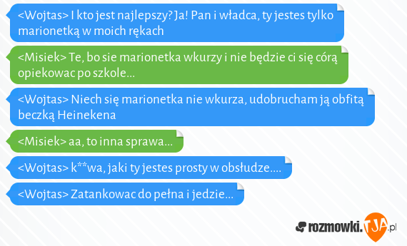 <Wojtas> I kto jest najlepszy? Ja! Pan i władca, ty jestes tylko marionetką w moich rękach<br><Misiek> Te, bo sie marionetka wkurzy i nie będzie ci się córą opiekowac po szkole...<br><Wojtas> Niech się marionetka nie wkurza, udobrucham ją obfitą beczką Heinekena<br><Misiek> aa, to inna sprawa...<br><Wojtas> k**wa, jaki ty jestes prosty w obsłudze....<br><Wojtas> Zatankowac do pełna i jedzie...