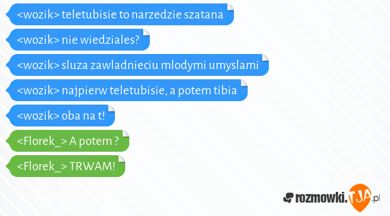 <wozik> teletubisie to narzedzie szatana<br><wozik> nie wiedziales?<br><wozik> sluza zawladnieciu mlodymi umyslami<br><wozik> najpierw teletubisie, a potem tibia<br><wozik> oba na t!<br><Florek_> A potem ?<br><Florek_> TRWAM!