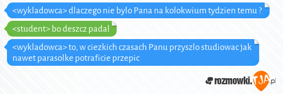 <wykladowca> dlaczego nie bylo Pana na kolokwium tydzien temu ?<br><student> bo deszcz padal<br><wykladowca> to, w ciezkich czasach Panu przyszlo studiowac jak nawet parasolke potraficie przepic