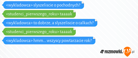 <wykladowca> slyszeliscie o pochodnych?<br><studenci_pierwszego_roku> taaaak<br><wykladowca> to dobrze, a slyszeliscie o calkach?<br><studenci_pierwszego_roku> taaaak<br><wykladowca> hmm... wszyscy powtarzacie rok?