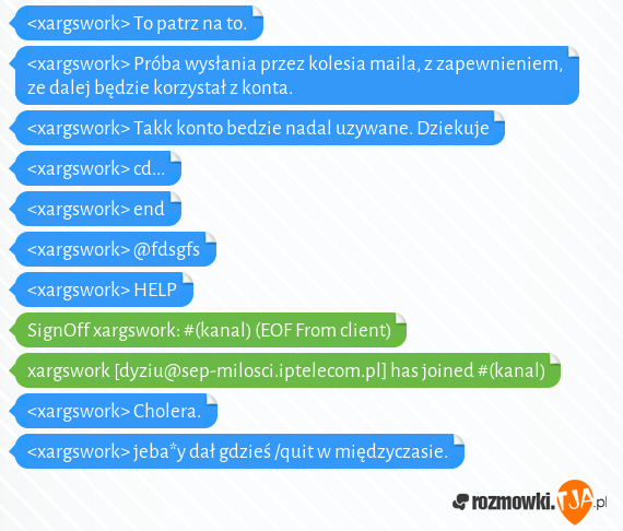<xargswork> To patrz na to.<br><xargswork> Próba wysłania przez kolesia maila, z zapewnieniem, ze dalej będzie korzystał z konta.<br><xargswork> Takk konto bedzie nadal uzywane. Dziekuje<br><xargswork> cd...<br><xargswork> end<br><xargswork> @fdsgfs<br><xargswork> HELP<br>SignOff xargswork: #(kanal) (EOF From client)<br>xargswork [dyziu@sep-milosci.iptelecom.pl] has joined #(kanal)<br><xargswork> Cholera.<br><xargswork> jeba*y dał gdzieś /quit w międzyczasie.