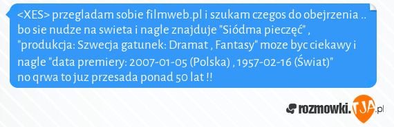 <XES> przegladam sobie filmweb.pl i szukam czegos do obejrzenia .. bo sie nudze na swieta i nagle znajduje "Siódma pieczęć" , "produkcja: Szwecja gatunek: Dramat , Fantasy" moze byc ciekawy i nagle "data premiery: 2007-01-05 (Polska) , 1957-02-16 (Świat)" no qrwa to juz przesada ponad 50 lat !!