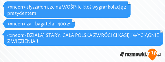 <xneon> słyszałem, że na WOŚP-ie ktoś wygrał kolację z prezydentem<br><xneon> za - bagatela - 400 zł<br><xneon> DZIAŁAJ STARY! CAŁA POLSKA ZWRÓCI CI KASĘ I WYCIĄGNIE Z WIĘZIENIA!!