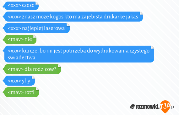 <xxx> czesc<br><xxx> znasz moze kogos kto ma zajebista drukarke jakas<br><xxx> najlepiej laserowa<br><mav> nie<br><xxx> kurcze, bo mi jest potrrzeba do wydrukowania czystego swiadectwa<br><mav> dla rodzicow?<br><xxx> yhy<br><mav> rotfl