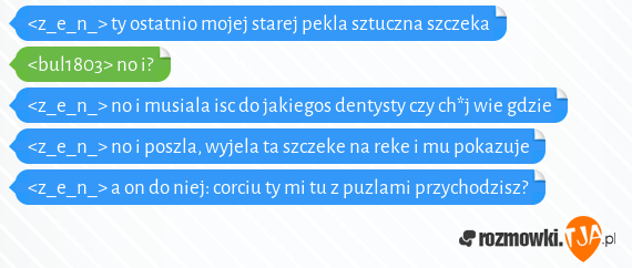 <z_e_n_> ty ostatnio mojej starej pekla sztuczna szczeka <br><bul1803> no i?<br><z_e_n_> no i musiala isc do jakiegos dentysty czy ch*j wie gdzie <br><z_e_n_> no i poszla, wyjela ta szczeke na reke i mu pokazuje<br><z_e_n_> a on do niej: corciu ty mi tu z puzlami przychodzisz?