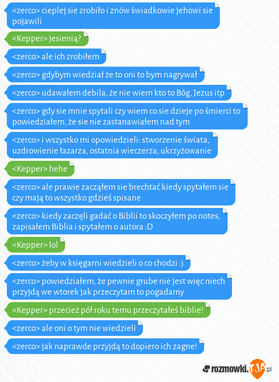 <zerco> cieplej sie zrobiło i znów świadkowie jehowi sie pojawili<br><Kepper> jesienią?<br><zerco> ale ich zrobiłem<br><zerco> gdybym wiedział że to oni to bym nagrywał<br><zerco> udawałem debila, że nie wiem kto to Bóg, Jezus itp<br><zerco> gdy sie mnie spytali czy wiem co sie dzieje po śmierci to powiedziałem, że sie nie zastanawiałem nad tym<br><zerco> i wszystko mi opowiedzieli: stworzenie świata, uzdrowienie łazarza, ostatnia wieczerza, ukrzyżowanie <br><Kepper> hehe<br><zerco> ale prawie zacząłem sie brechtać kiedy spytałem sie czy mają to wszystko gdzieś spisane<br><zerco> kiedy zaczęli gadać o Biblii to skoczyłem po notes, zapisałem Biblia i spytałem o autora :D<br><Kepper> lol<br><zerco> żeby w księgarni wiedzieli o co chodzi :)<br><zerco> powiedziałem, że pewnie grube nie jest więc niech przyjdą we wtorek jak przeczytam to pogadamy<br><Kepper> przecież pół roku temu przeczytałeś biblie!<br><zerco> ale oni o tym nie wiedzieli<br><zerco> jak naprawde przyjdą to dopiero ich zagne!