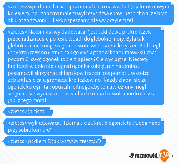 <zietos> wpadlem dzisiaj spozniony lekko na wyklad (z jakims nowym kolesiem) no i zapomanialem wylaczyc dzwiekow, pech chcial ze brat akurat zadzwonil... Lekko speszony, ale wylaczylem tel... <br><zietos> Natomiast wykladowaca: "jest taki dowcip... kroliczek przechadzajac sie po lesie wpadl do glebokiej nory. Byla tak gleboka ze nie mogl siegnac otworu wiec zaczal krzyczec. Podbiegl inny kroliczek no i kmini jak go wyciagnac w koncu mowi: sluchaj podam Ci swoj ogonek to sie zlapiesz i Cie wyciagne. Niestety kroliczek w dole nie siegnal ogonka kolegi, ten natomiast postanowil skrzyknac chlopakow i razem cos pomoc... wkrotce zebarala sie cala gromada kroliczkow no i kazdy zlapal sie za ogonek kolegi i tak opuscili jednego aby ten uwieziony mogl siegnac i sie wydostac... po wielkich trudach uwolniono kroliczka. Jaki z tego moral?<br><zietos> ja cisza...<br><zietos> wykladowaca: "Jak ma sie za krotki ogonek to trzeba miec przy sobie komore"<br><zietos> padlem:D jak wszyscy zreszta:D