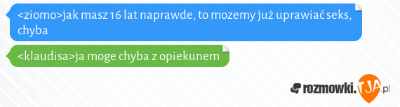 <ziomo>jak masz 16 lat naprawde, to mozemy już uprawiać seks, chyba
<br><klaudisa>ja moge chyba z opiekunem