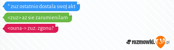 * zuz ostatnio dostala swoj akt<br><zuz> az sie zarumienilam<br><ouna-> zuz: zgonu?