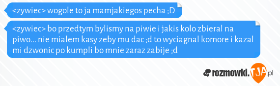 <zywiec> wogole to ja mamjakiegos pecha ;D<br><zywiec> bo przedtym bylismy na piwie i jakis kolo zbieral na piwo... nie mialem kasy zeby mu dac ;d to wyciagnal komore i kazal mi dzwonic po kumpli bo mnie zaraz zabije ;d